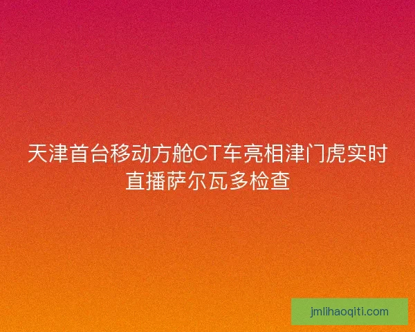 天津首台移动方舱CT车亮相津门虎实时直播萨尔瓦多检查