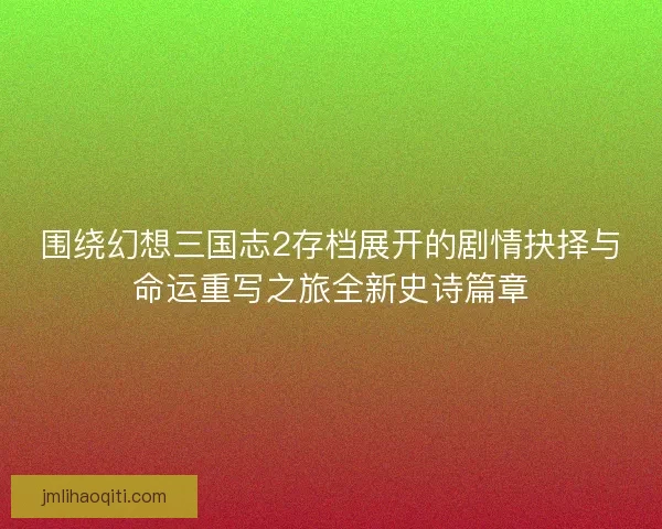 围绕幻想三国志2存档展开的剧情抉择与命运重写之旅全新史诗篇章