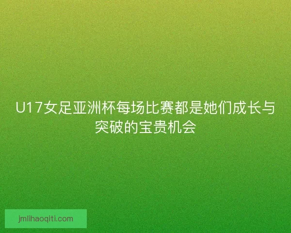 U17女足亚洲杯每场比赛都是她们成长与突破的宝贵机会