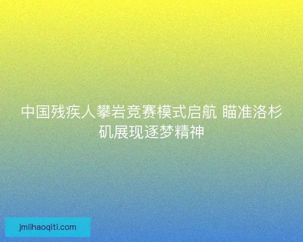 中国残疾人攀岩竞赛模式启航 瞄准洛杉矶展现逐梦精神