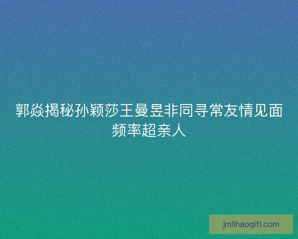 郭焱揭秘孙颖莎王曼昱非同寻常友情见面频率超亲人