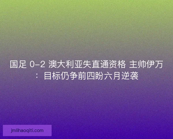 国足 0-2 澳大利亚失直通资格 主帅伊万：目标仍争前四盼六月逆袭