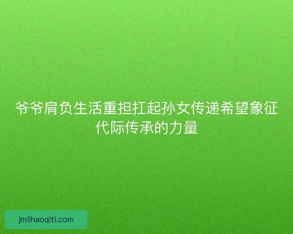 爷爷肩负生活重担扛起孙女传递希望象征代际传承的力量