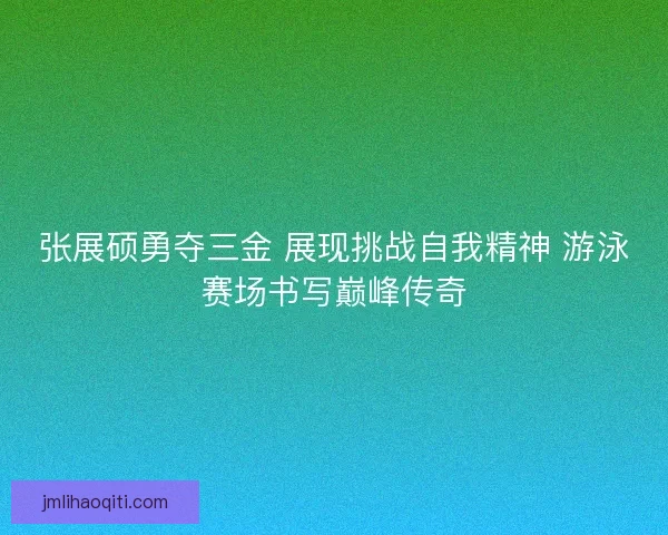 张展硕勇夺三金 展现挑战自我精神 游泳赛场书写巅峰传奇