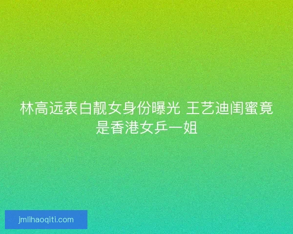 林高远表白靓女身份曝光 王艺迪闺蜜竟是香港女乒一姐