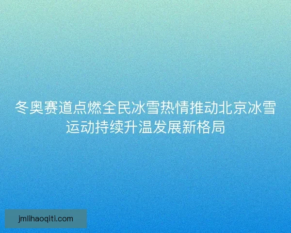 冬奥赛道点燃全民冰雪热情推动北京冰雪运动持续升温发展新格局