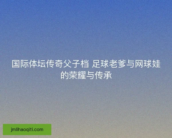国际体坛传奇父子档 足球老爹与网球娃的荣耀与传承