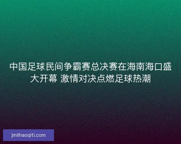 中国足球民间争霸赛总决赛在海南海口盛大开幕 激情对决点燃足球热潮