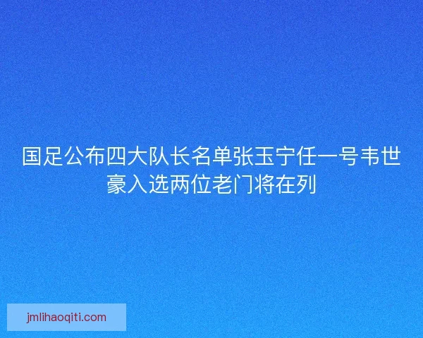 国足公布四大队长名单张玉宁任一号韦世豪入选两位老门将在列