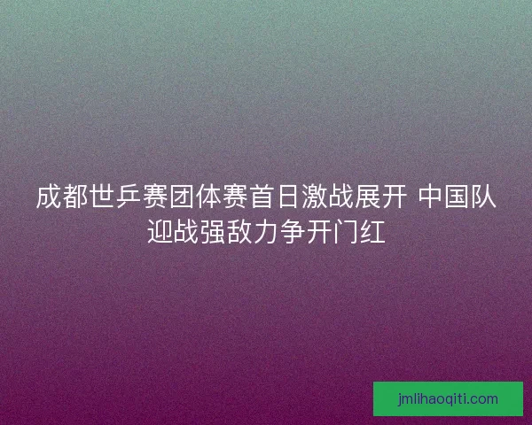 成都世乒赛团体赛首日激战展开 中国队迎战强敌力争开门红