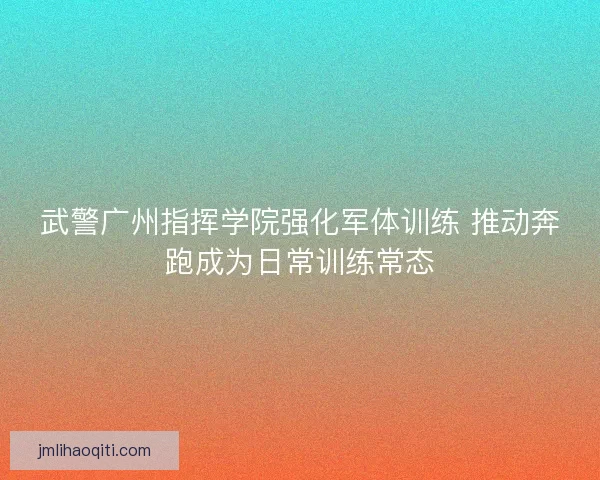 武警广州指挥学院强化军体训练 推动奔跑成为日常训练常态