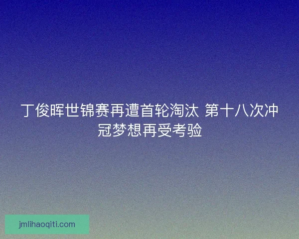 丁俊晖世锦赛再遭首轮淘汰 第十八次冲冠梦想再受考验
