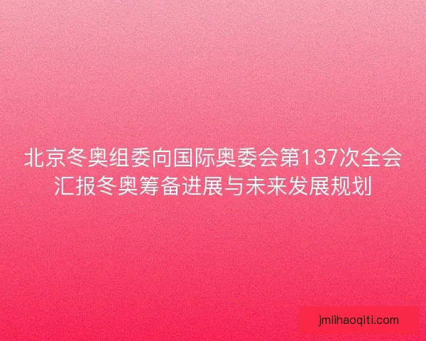 北京冬奥组委向国际奥委会第137次全会汇报冬奥筹备进展与未来发展规划